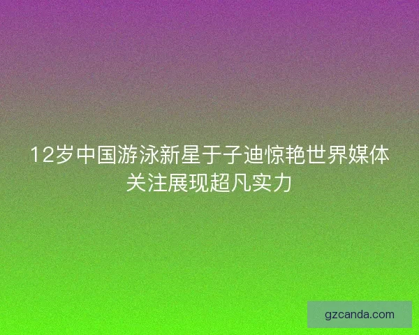 12岁中国游泳新星于子迪惊艳世界媒体关注展现超凡实力 12岁中国游泳新星于子迪惊艳世界媒体关注展现超凡实力