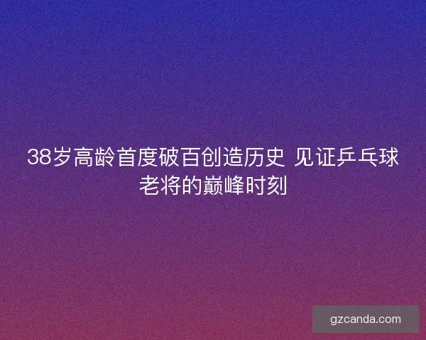 38岁高龄首度破百创造历史 见证乒乓球老将的巅峰时刻 38岁高龄首度破百创造历史 见证乒乓球老将的巅峰时刻
