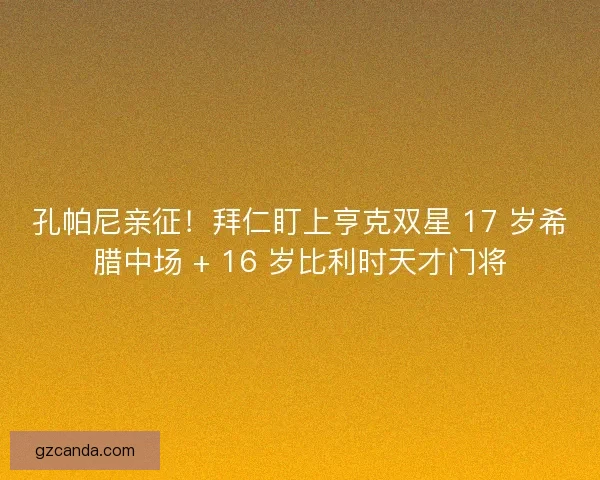 孔帕尼亲征！拜仁盯上亨克双星 17 岁希腊中场 + 16 岁比利时天才门将