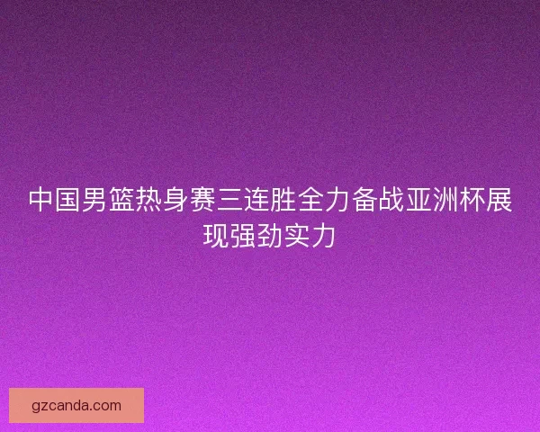 中国男篮热身赛三连胜全力备战亚洲杯展现强劲实力