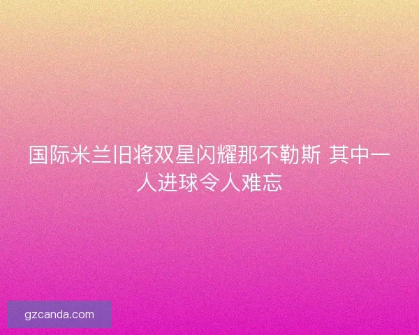 国际米兰旧将双星闪耀那不勒斯 其中一人进球令人难忘 国际米兰旧将双星闪耀那不勒斯 其中一人进球令人难忘