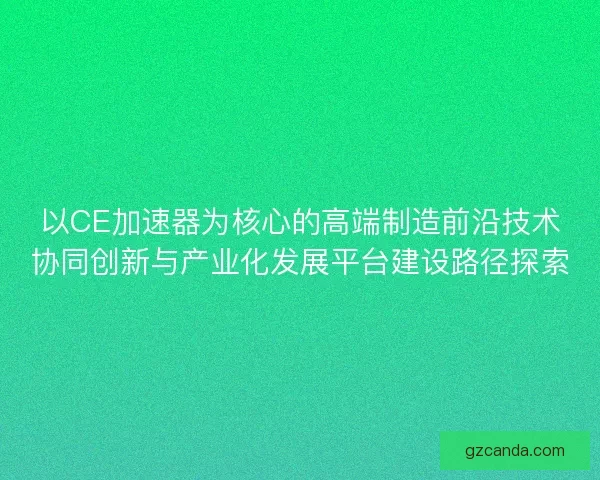 以CE加速器为核心的高端制造前沿技术协同创新与产业化发展平台建设路径探索 以CE加速器为核心的高端制造前沿技术协同创新与产业化发展平台建设路径探索