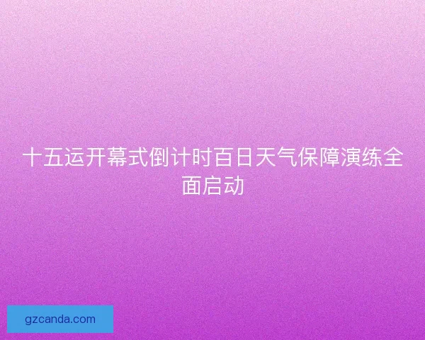 十五运开幕式倒计时百日天气保障演练全面启动