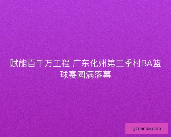 赋能百千万工程 广东化州第三季村BA篮球赛圆满落幕