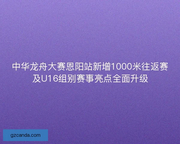 中华龙舟大赛恩阳站新增1000米往返赛及U16组别赛事亮点全面升级