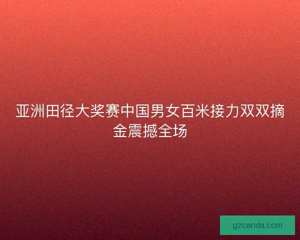 亚洲田径大奖赛中国男女百米接力双双摘金震撼全场