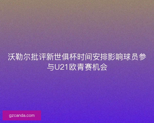 沃勒尔批评新世俱杯时间安排影响球员参与U21欧青赛机会 沃勒尔批评新世俱杯时间安排影响球员参与U21欧青赛机会