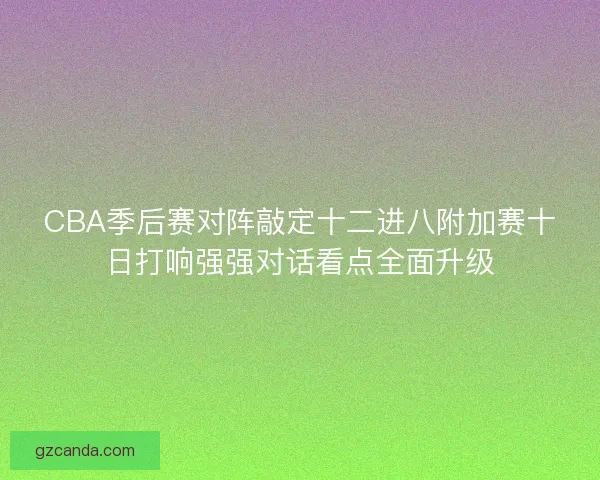 CBA季后赛对阵敲定十二进八附加赛十日打响强强对话看点全面升级
