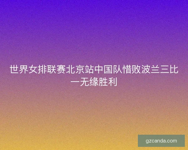世界女排联赛北京站中国队惜败波兰三比一无缘胜利 世界女排联赛北京站中国队惜败波兰三比一无缘胜利