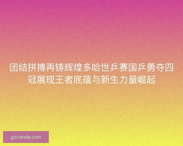 团结拼搏再铸辉煌多哈世乒赛国乒勇夺四冠展现王者底蕴与新生力量崛起 团结拼搏再铸辉煌多哈世乒赛国乒勇夺四冠展现王者底蕴与新生力量崛起