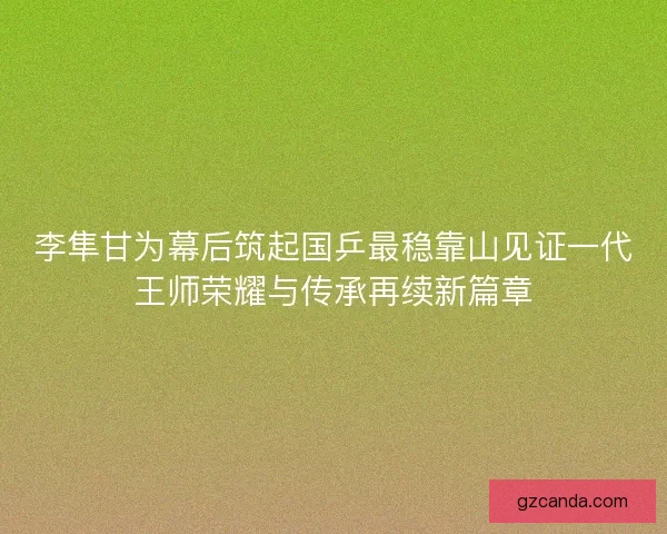 李隼甘为幕后筑起国乒最稳靠山见证一代王师荣耀与传承再续新篇章 李隼甘为幕后筑起国乒最稳靠山见证一代王师荣耀与传承再续新篇章
