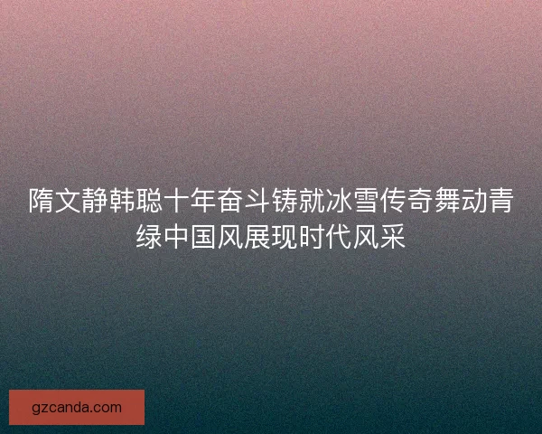 隋文静韩聪十年奋斗铸就冰雪传奇舞动青绿中国风展现时代风采