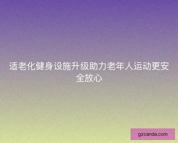 适老化健身设施升级助力老年人运动更安全放心