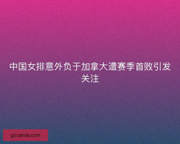 中国女排意外负于加拿大遭赛季首败引发关注 中国女排意外负于加拿大遭赛季首败引发关注
