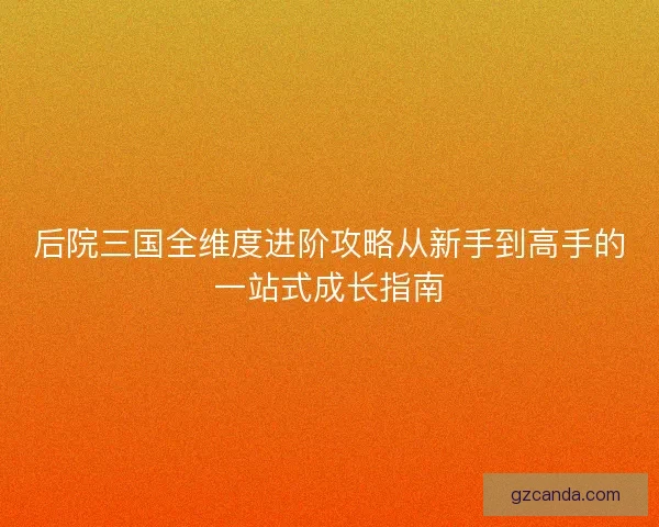 后院三国全维度进阶攻略从新手到高手的一站式成长指南 后院三国全维度进阶攻略从新手到高手的一站式成长指南