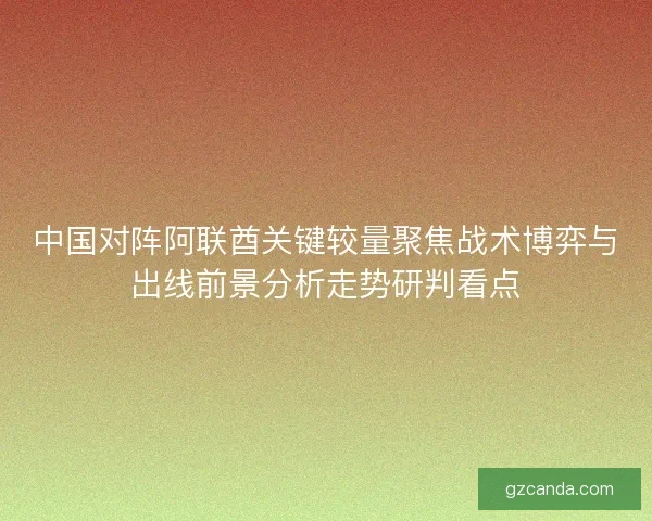 中国对阵阿联酋关键较量聚焦战术博弈与出线前景分析走势研判看点 中国对阵阿联酋关键较量聚焦战术博弈与出线前景分析走势研判看点