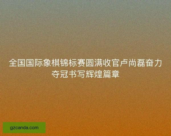全国国际象棋锦标赛圆满收官卢尚磊奋力夺冠书写辉煌篇章