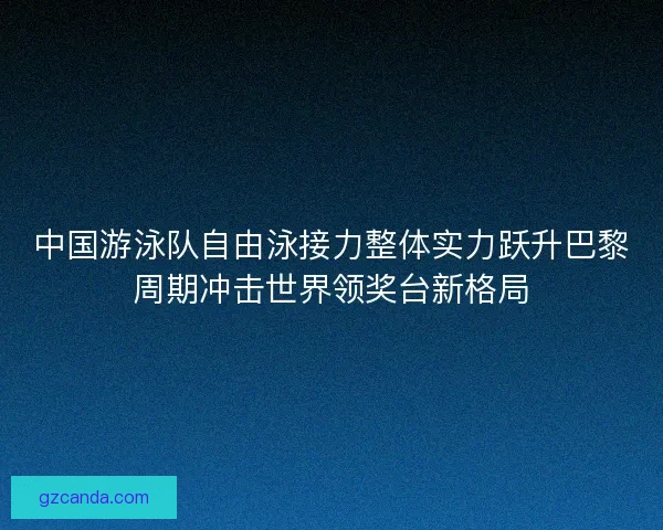 中国游泳队自由泳接力整体实力跃升巴黎周期冲击世界领奖台新格局