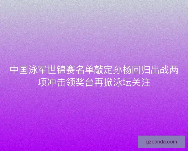 中国泳军世锦赛名单敲定孙杨回归出战两项冲击领奖台再掀泳坛关注