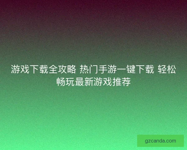 游戏下载全攻略 热门手游一键下载 轻松畅玩最新游戏推荐