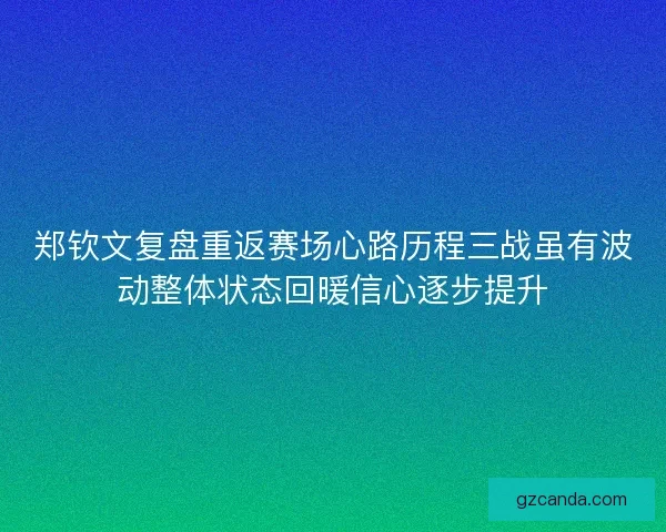 郑钦文复盘重返赛场心路历程三战虽有波动整体状态回暖信心逐步提升
