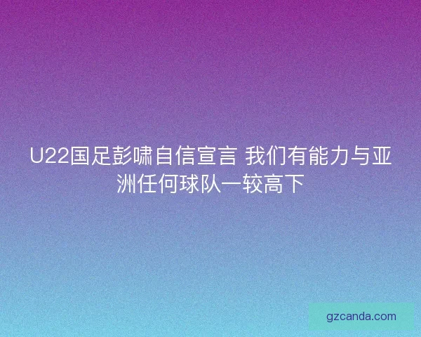 U22国足彭啸自信宣言 我们有能力与亚洲任何球队一较高下 U22国足彭啸自信宣言 我们有能力与亚洲任何球队一较高下