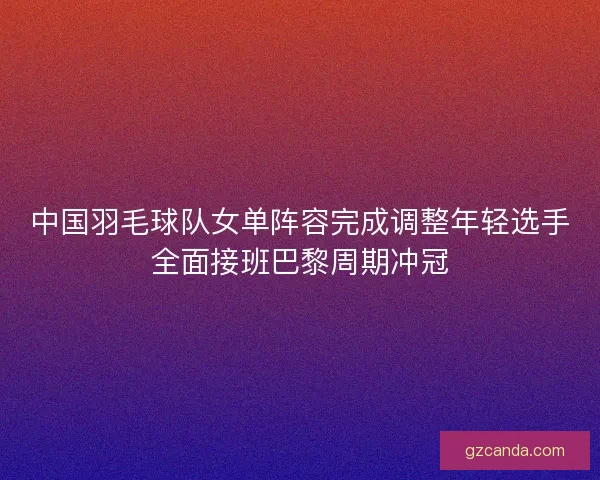 中国羽毛球队女单阵容完成调整年轻选手全面接班巴黎周期冲冠 中国羽毛球队女单阵容完成调整年轻选手全面接班巴黎周期冲冠